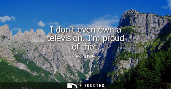 Small: I dont even own a television. Im proud of that