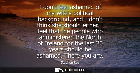 Small: I dont feel ashamed of my wifes political background, and I dont think she should either. I feel that t