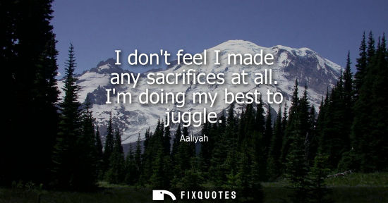 Small: I dont feel I made any sacrifices at all. Im doing my best to juggle