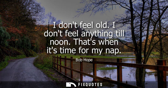Small: I dont feel old. I dont feel anything till noon. Thats when its time for my nap