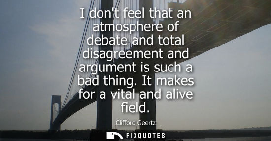 Small: I dont feel that an atmosphere of debate and total disagreement and argument is such a bad thing. It ma