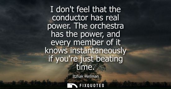 Small: I dont feel that the conductor has real power. The orchestra has the power, and every member of it know