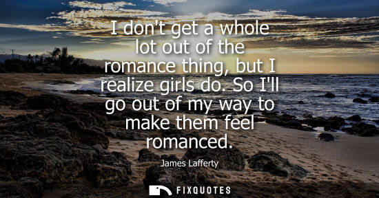 Small: I dont get a whole lot out of the romance thing, but I realize girls do. So Ill go out of my way to mak