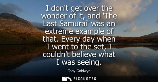 Small: I dont get over the wonder of it, and The Last Samurai was an extreme example of that. Every day when I