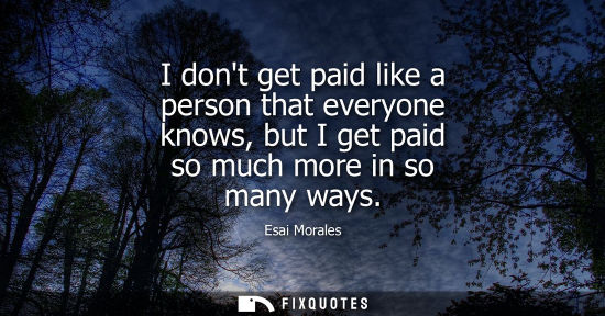 Small: I dont get paid like a person that everyone knows, but I get paid so much more in so many ways