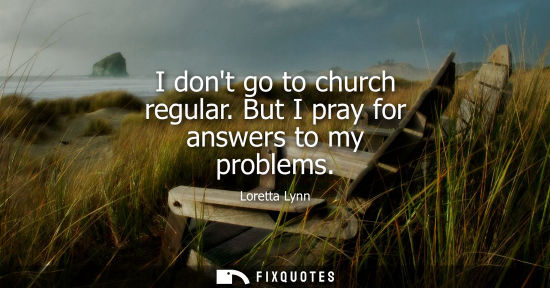 Small: I dont go to church regular. But I pray for answers to my problems