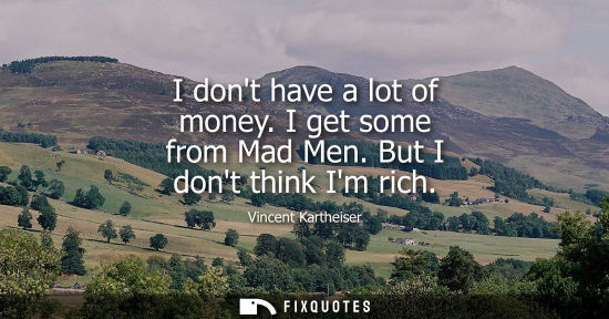 Small: I dont have a lot of money. I get some from Mad Men. But I dont think Im rich