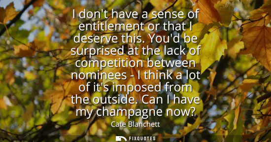 Small: I dont have a sense of entitlement or that I deserve this. Youd be surprised at the lack of competition betwee