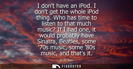 Small: I dont have an iPod. I dont get the whole iPod thing. Who has time to listen to that much music? If I h