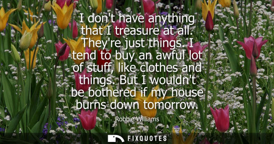 Small: I dont have anything that I treasure at all. Theyre just things. I tend to buy an awful lot of stuff, l