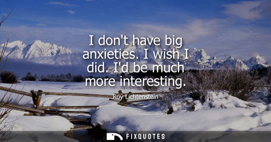 Small: I dont have big anxieties. I wish I did. Id be much more interesting
