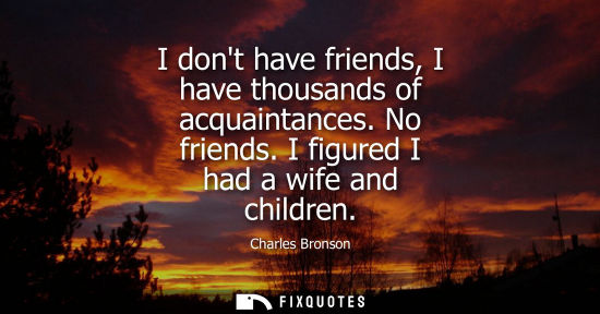 Small: I dont have friends, I have thousands of acquaintances. No friends. I figured I had a wife and children