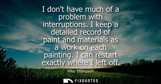 Small: I dont have much of a problem with interruptions. I keep a detailed record of paint and materials as a 