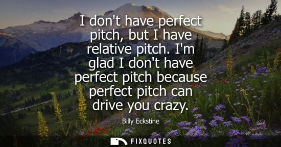 Small: I dont have perfect pitch, but I have relative pitch. Im glad I dont have perfect pitch because perfect