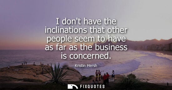 Small: I dont have the inclinations that other people seem to have as far as the business is concerned
