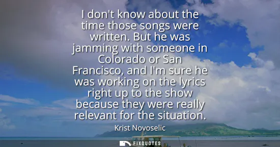 Small: I dont know about the time those songs were written. But he was jamming with someone in Colorado or San Franci