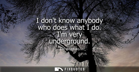 Small: I dont know anybody who does what I do. Im very underground