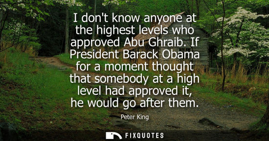 Small: I dont know anyone at the highest levels who approved Abu Ghraib. If President Barack Obama for a momen