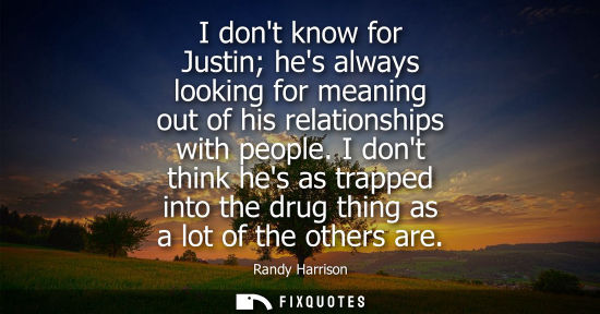 Small: I dont know for Justin hes always looking for meaning out of his relationships with people. I dont thin