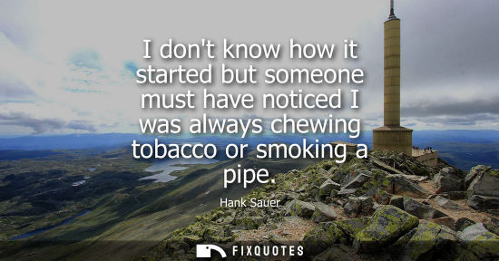 Small: I dont know how it started but someone must have noticed I was always chewing tobacco or smoking a pipe