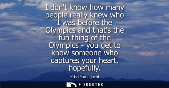 Small: I dont know how many people really knew who I was before the Olympics and thats the fun thing of the Ol