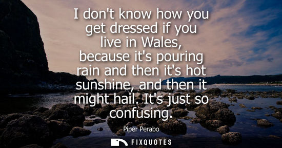 Small: I dont know how you get dressed if you live in Wales, because its pouring rain and then its hot sunshine, and 