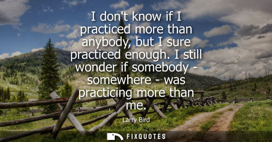 Small: I dont know if I practiced more than anybody, but I sure practiced enough. I still wonder if somebody -