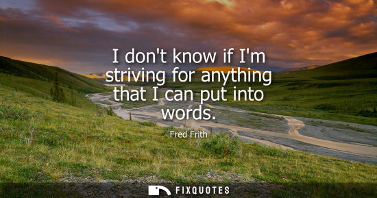 Small: I dont know if Im striving for anything that I can put into words