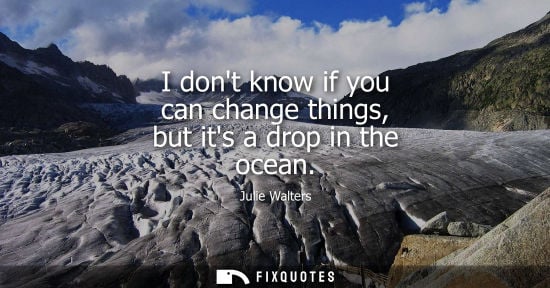 Small: I dont know if you can change things, but its a drop in the ocean