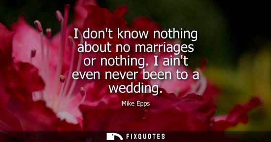 Small: I dont know nothing about no marriages or nothing. I aint even never been to a wedding