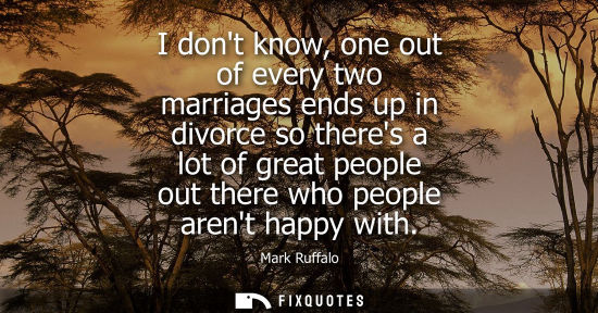 Small: I dont know, one out of every two marriages ends up in divorce so theres a lot of great people out ther