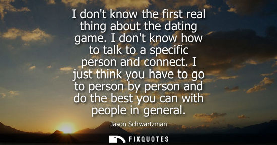 Small: I dont know the first real thing about the dating game. I dont know how to talk to a specific person and conne