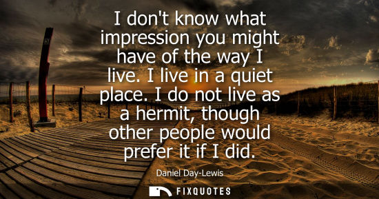 Small: I dont know what impression you might have of the way I live. I live in a quiet place. I do not live as