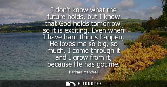 Small: I dont know what the future holds, but I know that God holds tomorrow, so it is exciting. Even when I h