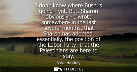 Small: I dont know where Bush is going - yet. But, Sharon obviously - I wrote somewhere in the last several mo