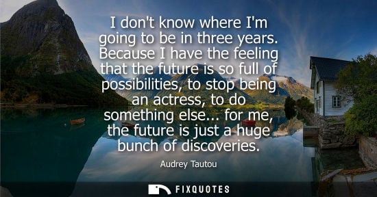 Small: I dont know where Im going to be in three years. Because I have the feeling that the future is so full 