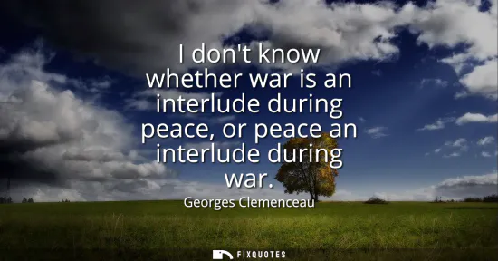 Small: I dont know whether war is an interlude during peace, or peace an interlude during war