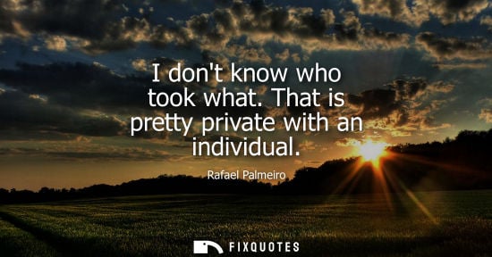 Small: I dont know who took what. That is pretty private with an individual