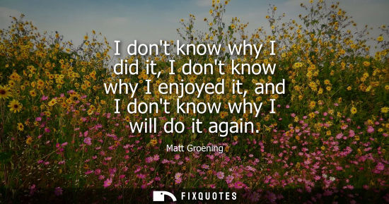 Small: I dont know why I did it, I dont know why I enjoyed it, and I dont know why I will do it again - Matt Groening