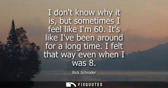 Small: I dont know why it is, but sometimes I feel like Im 60. Its like Ive been around for a long time. I fel