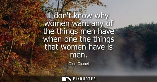 Small: I dont know why women want any of the things men have when one the things that women have is men