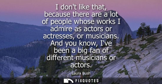 Small: I dont like that, because there are a lot of people whose works I admire as actors or actresses, or mus