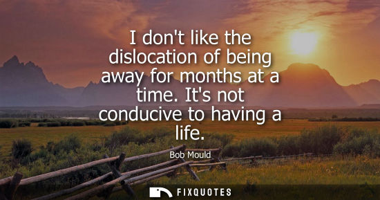 Small: I dont like the dislocation of being away for months at a time. Its not conducive to having a life
