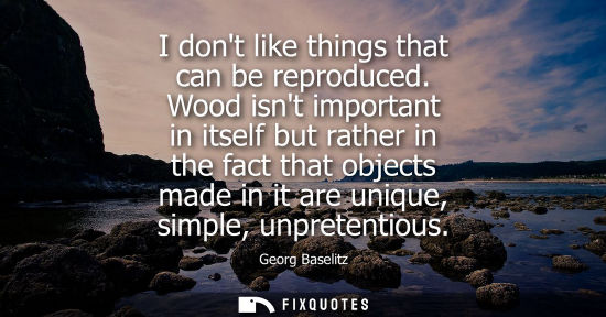 Small: I dont like things that can be reproduced. Wood isnt important in itself but rather in the fact that ob