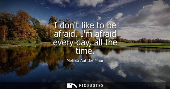 Small: I dont like to be afraid. Im afraid every day, all the time