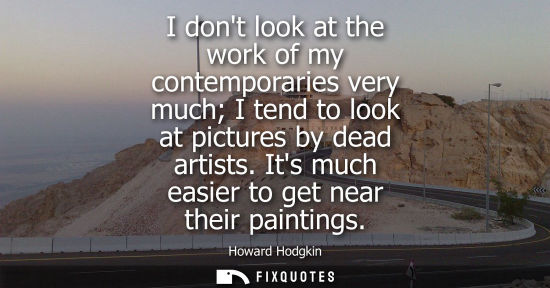 Small: I dont look at the work of my contemporaries very much I tend to look at pictures by dead artists. Its 