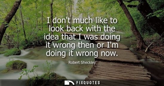 Small: I dont much like to look back with the idea that I was doing it wrong then or Im doing it wrong now