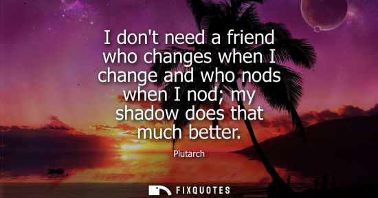 Small: I dont need a friend who changes when I change and who nods when I nod my shadow does that much better