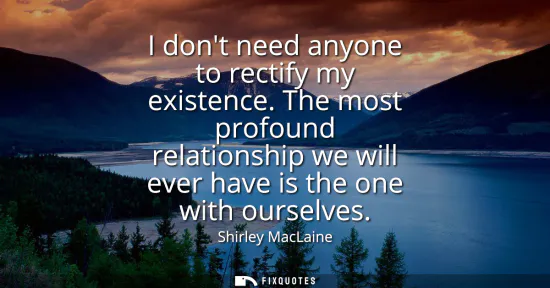 Small: I dont need anyone to rectify my existence. The most profound relationship we will ever have is the one with o
