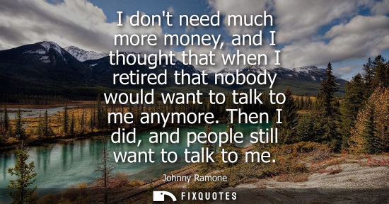 Small: I dont need much more money, and I thought that when I retired that nobody would want to talk to me any